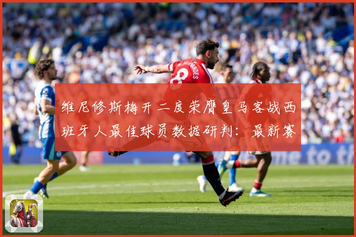 维尼修斯梅开二度荣膺皇马客战西班牙人最佳球员数据研判：最新赛事动态与深度分析