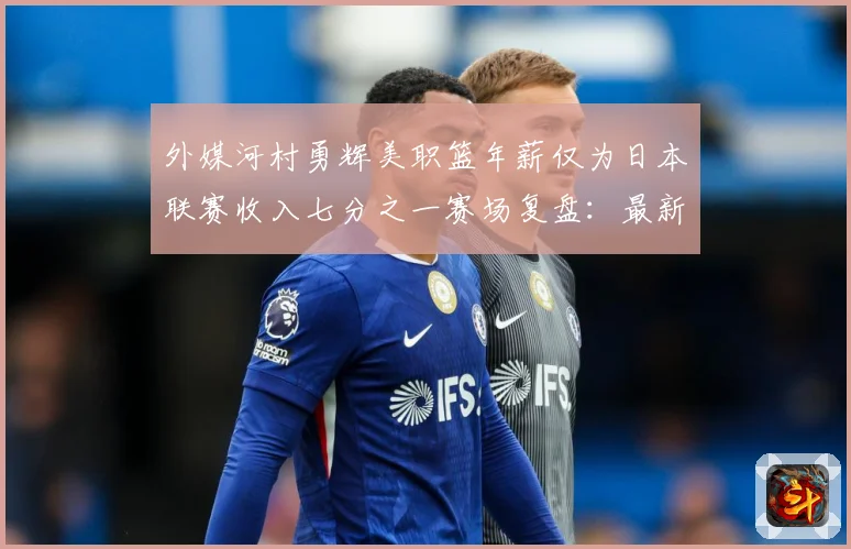 外媒河村勇辉美职篮年薪仅为日本联赛收入七分之一赛场复盘：最新赛事动态与深度分析