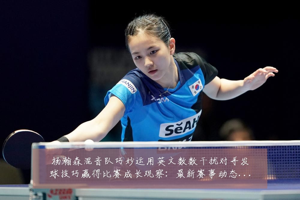 杨瀚森混音队巧妙运用英文数数干扰对手发球技巧赢得比赛成长观察:最新赛事动态与深度分析